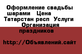 Оформление свадьбы шарами › Цена ­ 1 000 - Татарстан респ. Услуги » Организация праздников   